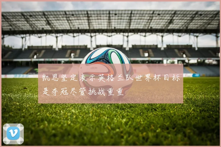 凯恩坚定表示英格兰队世界杯目标是夺冠尽管挑战重重