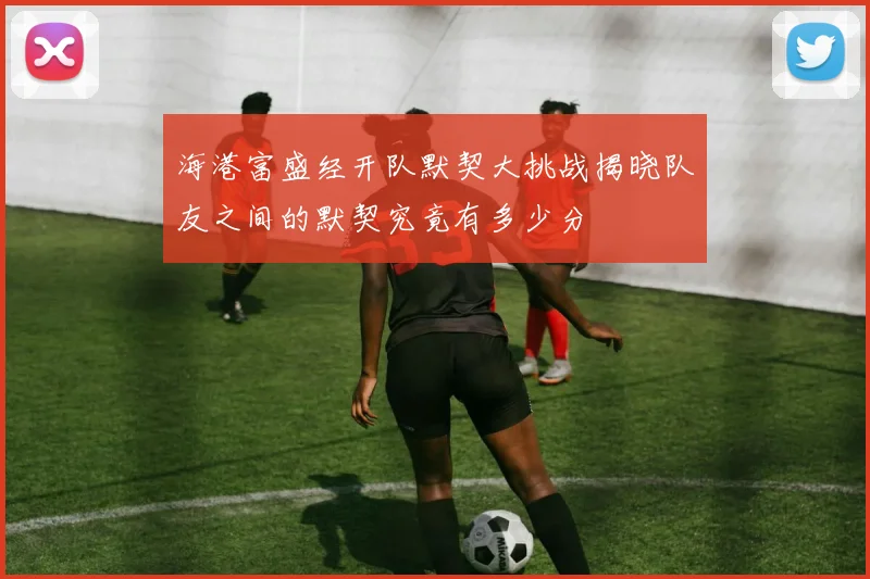海港富盛经开队默契大挑战揭晓队友之间的默契究竟有多少分