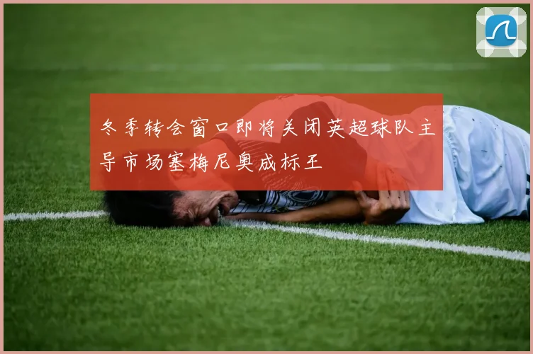 冬季转会窗口即将关闭英超球队主导市场塞梅尼奥成标王