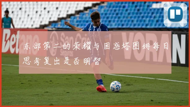 东部第二的荣耀与困惑塔图姆每日思考复出是否明智