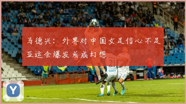 马德兴：外界对中国女足信心不足亚运会爆发或成幻想