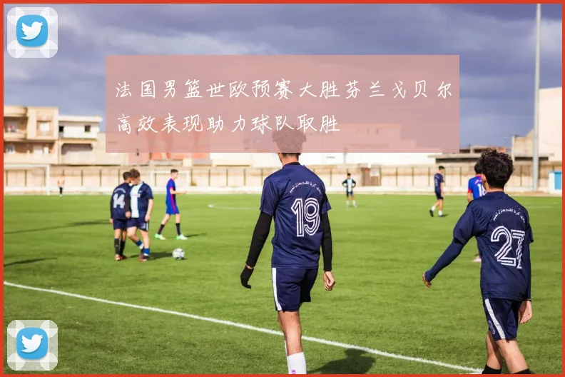 法国男篮世欧预赛大胜芬兰戈贝尔高效表现助力球队取胜