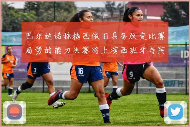 巴尔达诺称梅西依旧具备改变比赛局势的能力决赛将上演西班牙与阿根廷的对决
