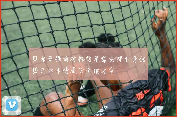 贝尔萨强调对佛得角需发挥自身优势巴尔韦德展现全能才华