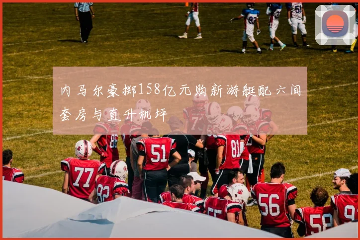 内马尔豪掷158亿元购新游艇配六间套房与直升机坪