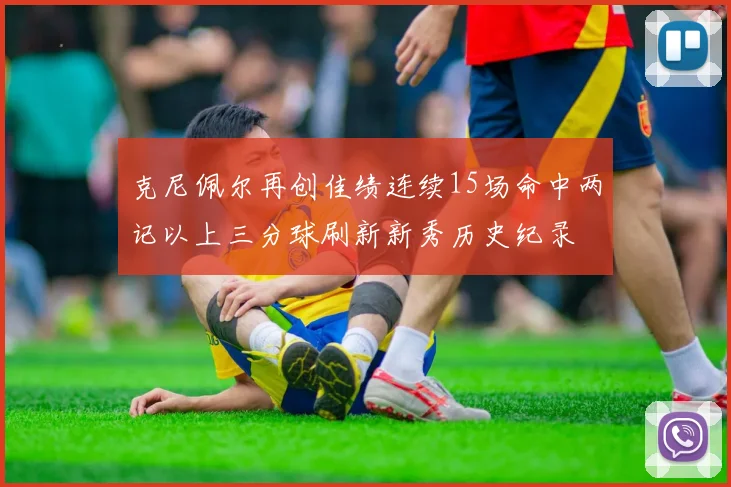 克尼佩尔再创佳绩连续15场命中两记以上三分球刷新新秀历史纪录