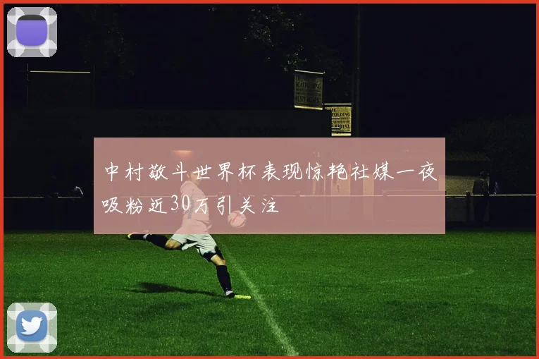 中村敬斗世界杯表现惊艳社媒一夜吸粉近30万引关注