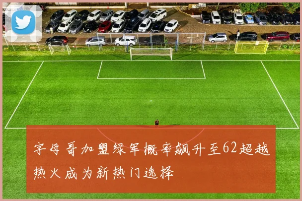 字母哥加盟绿军概率飙升至62超越热火成为新热门选择