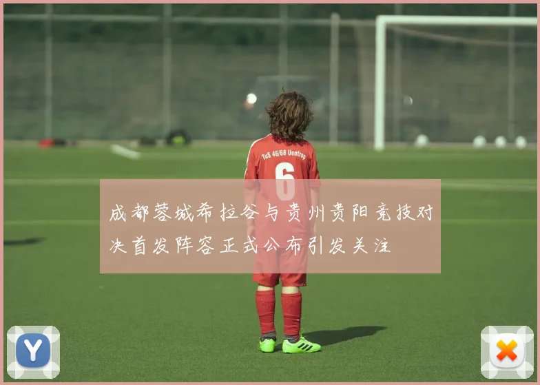 成都蓉城希拉谷与贵州贵阳竞技对决首发阵容正式公布引发关注