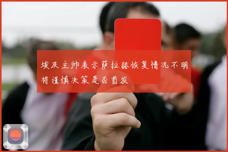 埃及主帅表示萨拉赫恢复情况不明将谨慎决策是否首发