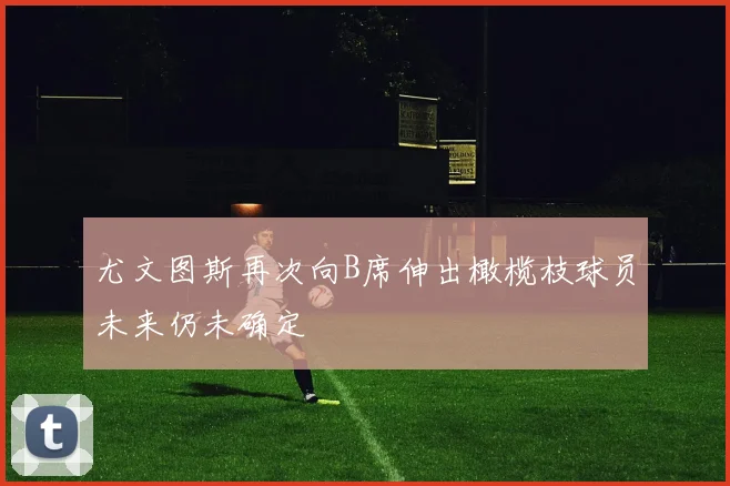 尤文图斯再次向B席伸出橄榄枝球员未来仍未确定
