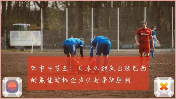 田中斗笠王：日本队迎来击败巴西的最佳时机全力以赴争取胜利