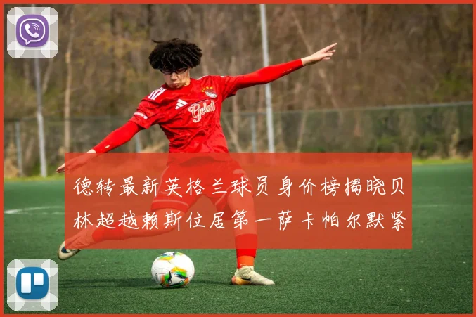 德转最新英格兰球员身价榜揭晓贝林超越赖斯位居第一萨卡帕尔默紧随其后