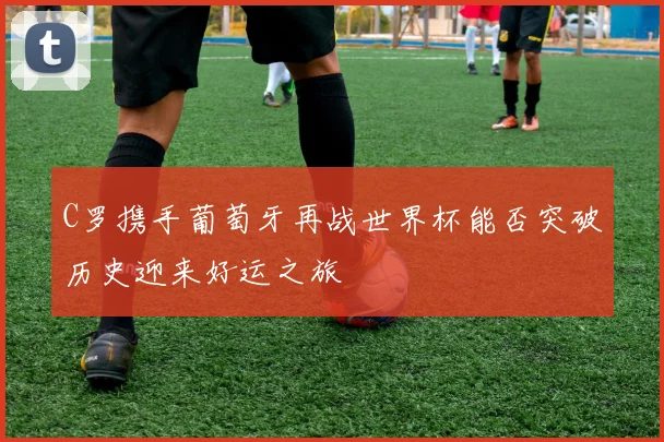 C罗携手葡萄牙再战世界杯能否突破历史迎来好运之旅