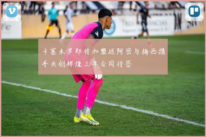 卡塞米罗即将加盟迈阿密与梅西携手共创辉煌三年合同待签