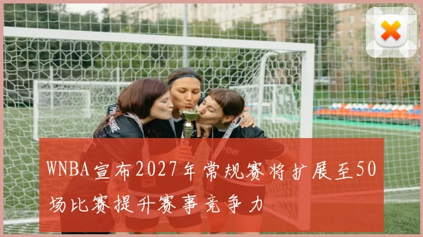 WNBA宣布2027年常规赛将扩展至50场比赛提升赛事竞争力