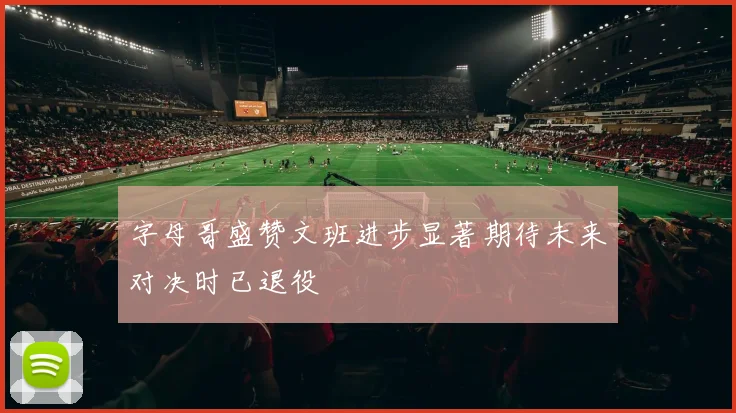 字母哥盛赞文班进步显著期待未来对决时已退役