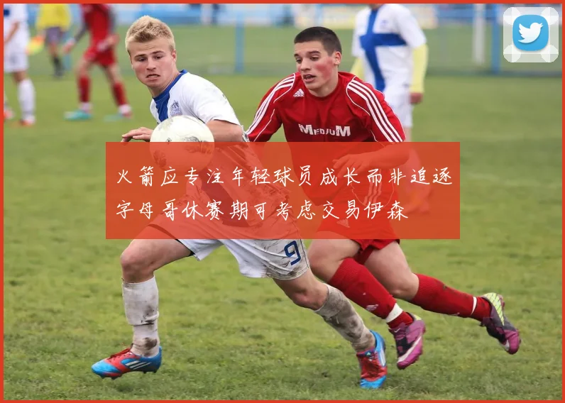 火箭应专注年轻球员成长而非追逐字母哥休赛期可考虑交易伊森