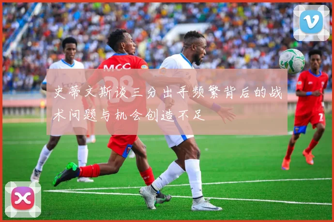 史蒂文斯谈三分出手频繁背后的战术问题与机会创造不足