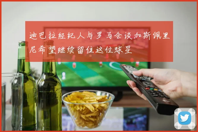 迪巴拉经纪人与罗马会谈加斯佩里尼希望继续留住这位球星