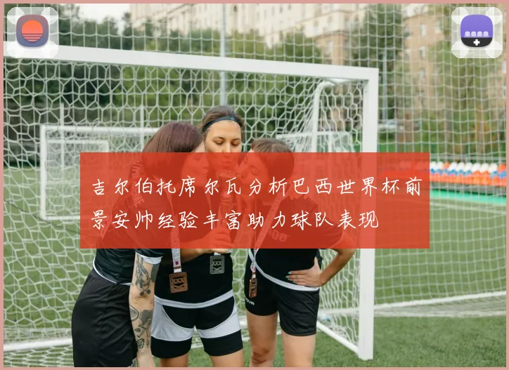 吉尔伯托席尔瓦分析巴西世界杯前景安帅经验丰富助力球队表现
