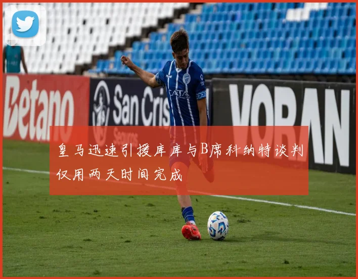 皇马迅速引援库库与B席科纳特谈判仅用两天时间完成