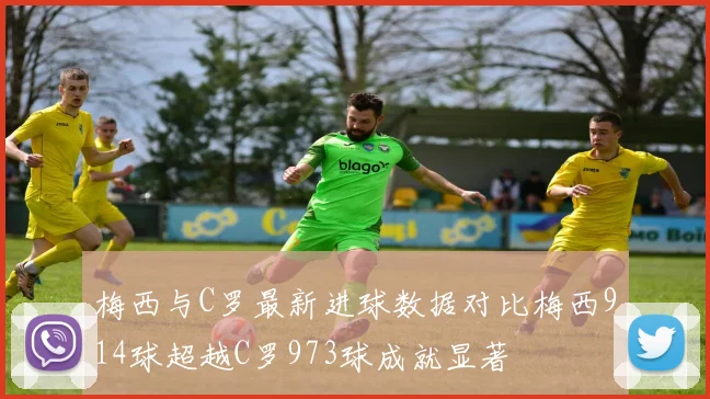梅西与C罗最新进球数据对比梅西914球超越C罗973球成就显著
