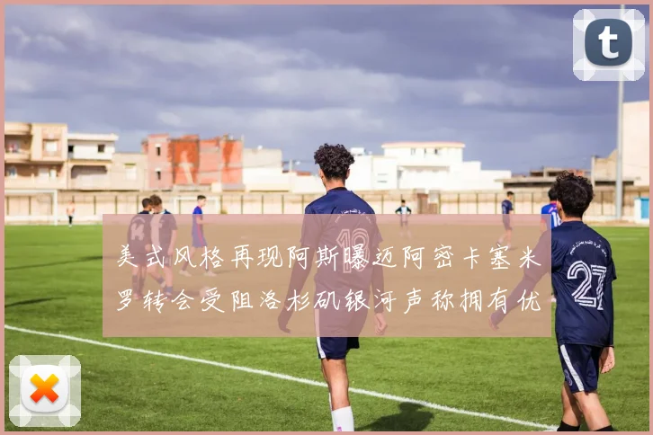 美式风格再现阿斯曝迈阿密卡塞米罗转会受阻洛杉矶银河声称拥有优先签约权