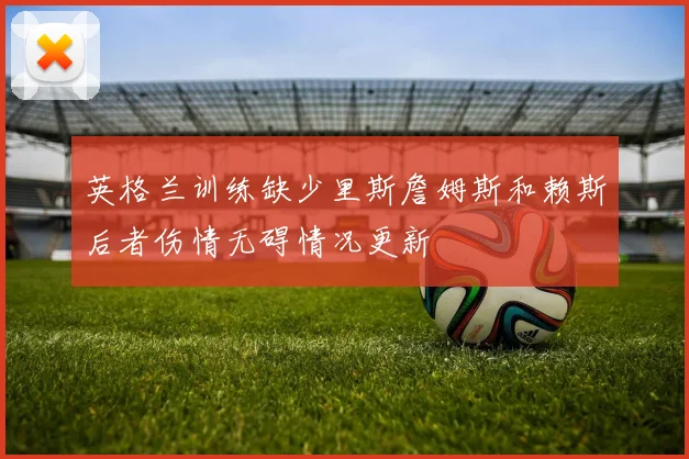 英格兰训练缺少里斯詹姆斯和赖斯后者伤情无碍情况更新